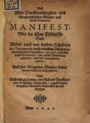 Deß Aller-Durchleuchtigsten, vnd Großmächtigsten Königs, auß Groß-Britannien Manifest, Vber die Chur-Pfältzische Sach: : Welche auch von beyden Häuseren des Parlaments, durch einhällige Zusammenstimmung jhrer beygefügten Suffragien, nach fleissigster Erdaurung, mit grosser Frolockung angehöret, auff vnd angenommen worden: Auß Jhrer Königlichen Majestat sonderbarem befelch an Tag gegeben. Vnd Auß dem zu Londen, von Roberto Barckhar, dem Königlichen Buchtrucker, außgefertigtem Englischen Exemplar, in Teutsche spraach vbersetzet