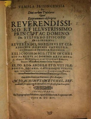 Templa Frisingensia Et Diui eorum Tutelares : Quos Epigrammate descriptos ... Stephano Episcopo Frisingensi ... Dominis Cathedralis Ecclesiae Frisingae Canonicis ... Item ... Sixto Monasterii SS. Michaelis Et Stephani Abbati, Ioanni Monasterij Nouae-Cellae Praeposito ... Ad S. Andreae Et D. Viti Praepositis, Decanis, Caeterisqve Vtrivsqve Venerabilis Capitvli Canonicis, Dominis ac Fautoribus suis ... Cum debito honore ac Reuerentia offert dicatque M. Joachimvs Meychel, Brvnouiensis FF. Iuniorum in Monasterio VVeyhenstephan Praeceptor