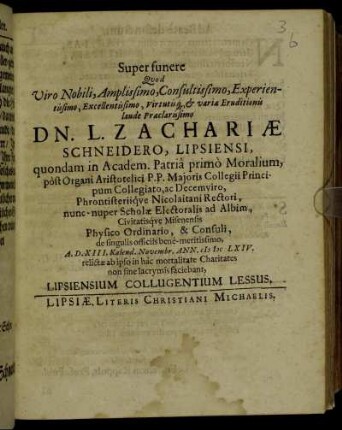 Super funere Quod Viro Nobili, Amplissimo, Consultissimo, Experientissimo, Excellentissimo, Virtutisq[ue] variae Eruditionis laude Praeclarissimo Dn. L. Zachriae Schneidero, Lipsiensi, quondam in Academ. Patria primo Moralium, post Organi Aristotelici P. P. Maioris Collegii Principum Collegiato, ac Decemviro, Phrontisteriique Nicolaitani Rectori, nunc-nuper Scholae Electoralis ad Albim, Civitatisque Misenensis Physico Ordinario, & Consuli, de singulis officiis bene-meritissimo, A. D. XIII. Kalend. Novembr. Ann. MDCLXIV. relictae ab ipso in hac mortalitate Charitates non sine lacrymis faciebant, Lipsiensium Collugentium Lessus
