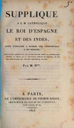Supplique à S. M. Catholique le Roi d'Espagne et des Indes, pour l'engager à donner une constitution à ses peuples : avec divers aperçus sur les causes qui ont amené et amèneraient encore la chute de la monarchie absolue en Espagne, et sur les institutions qui peuvent convenir à ce pays