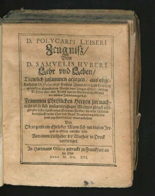 D. Polycarpi Leiseri Zeugniß/ Von D. Samuelis Huberi Lehr und Leben : Trewlich zusammen gezogen/ aus obgedachtem D. Polycarpi Leisers Anno 1604 zu Leiptzig gedrucktem abgenötigtem Bericht vom leidigen Streit/ welchen D. Huber uber dem Artickel von der Gnadenwahl Gottes vor etlichen Jahren erreget hat