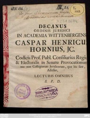 Decanus Ordinis Juridici In Academia Wittenbergensis Caspar Henricus Hornius, JC. Codicis Prof. Publ. Consiliarius Regius & Electoralis in Senatu Provocationum nec non Collegiorum Juridicorum, quae hic sunt, Assesor, Lecturis Omnibus S. P. D. : [P. P. XII. p. Trint. M D C C XI.]