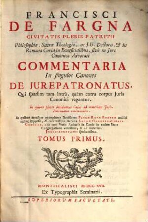 Francisci De Fargna Civitais Plebis Patritii ... Commentaria In singulos Canones De Jurepatronatus, Qui sparsim tam intra, quam extra corpus Juris Canonici vagantur : in quibus plures deciduntur Casus ad materiam Jurispatronatus concernentes ..., 1