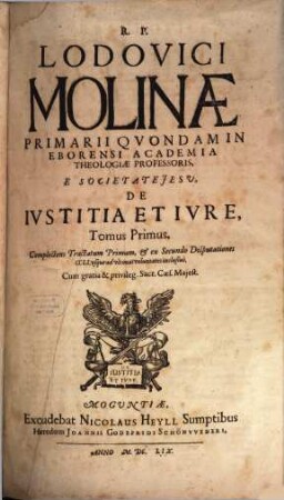 R.P. Lodovici Molinae E Societate Jesu, Primarii quondam, in Eborensi Academia Theologiae Professoris, De Iustitia Et Iure : Opus In Sex Tomos Divisum ; Omnia cum Summariis & Indicibus Disputationum Locorum S. Scripturae; & rerum memorabilium copiosis, 1. Complectens Tractatum Primum, & ex Secundo Disputationes CCLI, usque ad ultimas voluntatis inclusive
