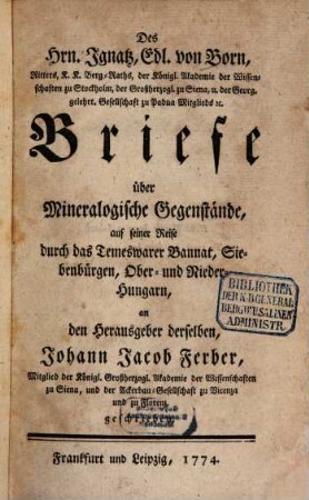 Des Hrn. Ignatz, Edl. von Born, Ritters, K.K. Berg-Raths, der Königl. Akademie der Wissenschaften zu Stockholm, der Großherzogl. zu Siena, u. der Georg. gelehrt. Gesellschaft zu Padua Mitglieds [et]c. Briefe über Mineralogische Gegenstände, auf seiner Reise durch das Temeswarer Bannat, Siebenbürgen, Ober- und Nieder-Hungarn, an den Herausgeber derselben, Johann Jacob Ferber, Mitglied der Königl. Grßherzogl. Akademie der Wissenschaften zu Siena, und der Ackerbau-Gesellschaft zu Vicenza und zu Florenz, geschrieben
