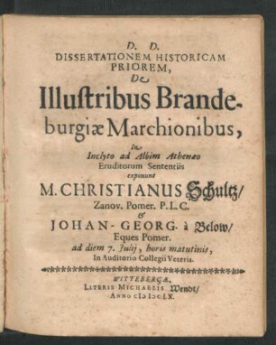 Dissertationem Historicam Priorem, De Illustribus Brandeburgiae Marchionibus, In Inclyto ad Albim Athenaeo Eruditorum Sententiis exponunt M. Christianus Schultz/ Zanov. Pomer. P.L.C. & Johan-Georg. a Below/ Eques Pomer. : ad diem 7. Iulii, horis matutinis, In Auditorio Collegii Veteris