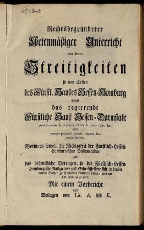 Rechtsbegründeter Actenmäßiger Unterricht von denen Streitigkeiten so von Seiten des Fürstl. Haußes Hessen-Homburg gegen das regierende Fürstliche Hauß Hessen-Darmstadt puncto prætensi deputati residui de anno 1745 [et]c. und puncto prætensi valoris monetæ [et]c. erreget worden : Worinnen sowohl die Nichtigkeit der Fürstlich-Hessen-Homburgischen Beschwehrden, als das bedenckliche Betragen, so die Fürstlich-Hessen-Homburgische Rathgebere und Schriftstellere sich in diesen beiden Sachen zu Schulden kommen lassen, gezeigt und offen gelegt wird ; Mit einem Vorbericht und Beilagen von Lit. A bis K