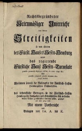 Rechtsbegründeter Actenmäßiger Unterricht von denen Streitigkeiten so von Seiten des Fürstl. Haußes Hessen-Homburg gegen das regierende Fürstliche Hauß Hessen-Darmstadt puncto prætensi deputati residui de anno 1745 [et]c. und puncto prætensi valoris monetæ [et]c. erreget worden : Worinnen sowohl die Nichtigkeit der Fürstlich-Hessen-Homburgischen Beschwehrden, als das bedenckliche Betragen, so die Fürstlich-Hessen-Homburgische Rathgebere und Schriftstellere sich in diesen beiden Sachen zu Schulden kommen lassen, gezeigt und offen gelegt wird ; Mit einem Vorbericht und Beilagen von Lit. A bis K