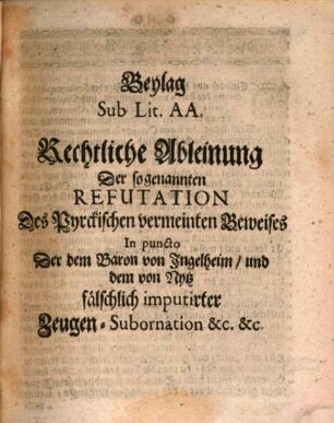 An die Höchstansehnliche Käyserliche Commission und Hochlöbliche Visitations-Deputation Gründliche Widerlegung der sogenannten Beantwortung, und klaren Demonstration Daß Der Assessor von Pyrck dasjenige, so Jhme zu beweisen per Decretum aufferleget worden, nicht bewiesen habe, und dahero alle seine Imputata in lauter Calumnien bestehen : Von Seiten Deß Baron von Ingelheim, und mit unterschriebnen Consorten Mein Johann Adam Ernst von Pyrck, Des Käyserl. und H. Reichs Cammer-Gerichts Assessoris. Mit Beylagen sub. lit. AA. & BB.