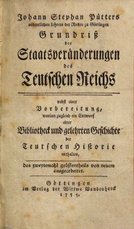 Johann Stephan Pütters ordentlichen Lehrers der Rechte zu Göttingen Grundriß der Staatsveränderungen des Teutschen Reichs : nebst einer Vorbereitung, worinn zugleich ein Entwurf einer Bibliotheck und gelehrten Geschichte der Teutschen Historie enthalten