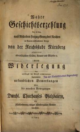 Wahre Geschichtserzehlung der, in dem, nach Absterben Herzog Georg des Reichen in Baiern entstandenen Kriege von der Reichstadt Nürnberg usurpirten oberpfälzischen Städte, Aemter und Märkte etc. : Nebst Widerlegung der unlängst im Druck erschienenen sogenannten urkundlichen Bemerkungen über die neuesten Bewegungen des Durchl. Churhauses Pfalzbaiern, die Rückforderung einiger nürnbergischer Aemter betreffend