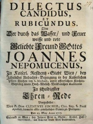 Dilectus Canditus, Et Rubicundus, Oder Der Durch das Wasser, und Feuer weisse und rote Beliebte Freund Gottes Joannes Nepomucensus : In Kaiserl. Residentz-Stadt Wien, bey Jährlicher Andachts-Bezeugung in der Kaiserlichen Pfarr-Kirchen bey S. Michaëlis, unter offentlichem Kirchen-Gepräng einem Hoch- Adelich- Volck-reichen Auditorio In schuldigster Ehren-Rede Vorgestellet