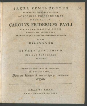 Sacra Pentecostes Solenni Ac Pio Ritu Facienda Academiae Fridericianae Prorector Carolus Fridericus Pauli Iuris Ac Philosophiae Doctor Phil. Et Historiar. P. P. O. Alumnorumque Halberstadiensium Ephorus Cum Directore Et Senatu Academico Civibus Academiae Indicit. Prolusio Meditandam Proponit Ex I. Corinth. XIII, 13. Donorum Spiritus S. cum ecclesia perennantium trigam