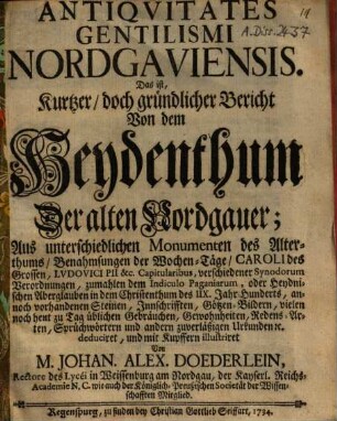 Antiqvitates Gentilismi Nordgaviensis. Das ist, Kurtzer, doch gründlicher Bericht Von dem Heydenthum Der alten Nordgauer : Aus unterschiedlichen Monumenten des Alterthums, Benahmsungen der Wochen-Täge, Caroli des Grossen, Lvdovici Pii &c. Capitularibus, verschiedener Synodorum Verordnungen, zumahlen dem Indiculo Paganiarum, oder Heydnischen Aberglauben in dem Christenthum des IIX. Jahr-Hunderts, annoch vorhandenen Steinen, Innschrifften, Götzen-Bildern, vielen noch heut zu Tag üblichen Gebräuchen, Gewohnheiten, Redens-Arten, Sprüchwörtern und andern zuverläßigen Urkunden [et]c. deduciret, und mit Kupffern illustriret