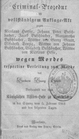 Criminal-Prozedur neben vollständigem Anklage-Akt gegen Nicolaus Herrig, Johann Peter Buschbacher, Jacob Buschbacher, Margaretha Buschbacher, Wittwe von Georg Goutt, Elisabeth Senzig, Wittwe von Johann Buschbacher, Elisabeth Buschbacher, Wittwe von Nicolaus Hesse, wegen Mordes respective Verleitung zum Morde des Gerbers Georg Goutt : verhandelt vor dem Königlichen Assisen-Hofe zu Saarbrücken in der Sitzung vom 5. Februar 1861 und den folgenden Tagen