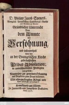 D. Philipp Jacob Spener, Königlich-Preussischen Consistorial-Raths und Probsten zu Berlin, Gründlicher Unterricht Von dem Ammte der Versöhnung, und insonderheit von der in der Evangelischen Kirche gebräuchlichen Privat-Absolution : in unterschiedlichen Predigten vorgestellet ; Nunmehro zur gemeinen Erbauung auf begehren zum Druck befördert