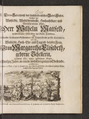 Ehren-Gedächtniß des höchsterfreulichen Jubel-Festes, welches der Wohledle, Wohlehrenveste, Hochachtbare und Wohlfürnehme Herr, Herr Wilhelm Mattfeld, wohlverdienter Ober-Alter der Stadt Hamburg, und ältester Leichnams-Geschworner der Haupt-Kirche zu St. Catharinen, und die Wohledle, Hoch-Ehr- und Tugend-belobte Frau, Frau Margaretha Elisabeth, geborne Schellerin, nachdem Sie, unter göttlichem Segen, funfzig Jahre, in einem höchstvergnügten Ehestande, zurückgeleget, den 27 Nov. 1758. in Hamburg, ... hochfeyerlich begangen haben