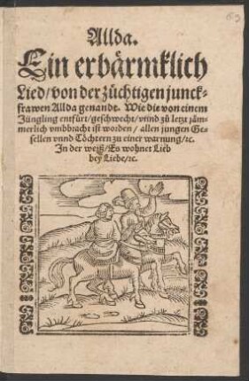 Allda.|| Ein erbærmklich || Lied/ von der zuechtigen junck=||frawen Allda genandt. Wie die von einem || Jüngling entfuert/ geschwecht/ vnnd z°u letzt jæm=||merlich vmbbracht ist worden/ allen jungen Ge=||sellen vnnd Tœchtern zu einer warnung/ [et]c.|| Jn der weiß/ Es wohnet Lieb || bey Liebe/ [et]c.||