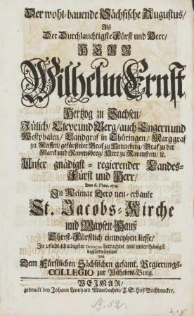 Der wohl-bauende Sächsische Augustus, Als Der Durchlauchtigste Fürst und Herr, HERR Wilhelm Ernst, Hertzog zu Sachsen, Jülich, Cleve und Berg ... Unser gnädigst-regierender Landes-Fürst und Herr, Den 6. Nov. 1713. Jn Weimar Dero neu-erbaute St. Jacobs-Kirche und Waysen-Hauß ... einweyhen liesse, ... beglückwünschet von Dem Fürstlichen Sächsischen gesamt. Regierungs-Collegio zur Wilhelms-Burg.