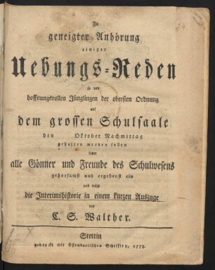 Zu geneigter Anhörung einiger Uebungs-Reden so von hoffnungsvollen Jünglingen der obersten Ordnung auf dem grossen Schulsaale den [] Oktober Nachmittag gehalten werden sollen ladet alle Gönner und Freunde des Schulwesens gehorsamst und ergebenst ein und trägt die Interimshistorie in einem kurzen Auszuge vor C. S. Walther