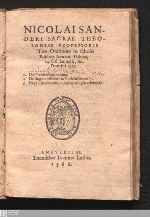 Nicolai Sanderi Sacrae Theologiae Professoris Tres Orationes in scholis Publicis Louanij Habitæ, 14. Cal. Ianuarij, An. Domini. 1565 : 1. De Transubstantione. 2. De linguis officiorum Ecclesiasticorum. 3. De pluribus missis in eodem templo celebra[n]dis