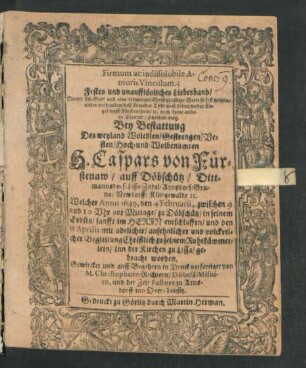 Firmum ac indissolubile Amoris Vinculum; Festes und unaufflösliches Liebesband/ Damit sich Gott und eine jedwedere Christgleubige Seele so fest miteinander verbunden/ daß sie weder Todt noch Leben ... scheiden mag : Bey Bestattung Des ... H. Caspars von Fürstenaw/ auff Döbschütz ... Lissa/ Zodel/ Arnsdorf ... Welcher Anno 1649, den 4 Februarii ... zu Döbschütz ... entschlaffen/ und den 15 Aprilis ... zu seinem Ruhekämmerlein/ inn der Kirchen zu Lissa/ gebracht worden. Gewircket und ... in Druck verfertiget