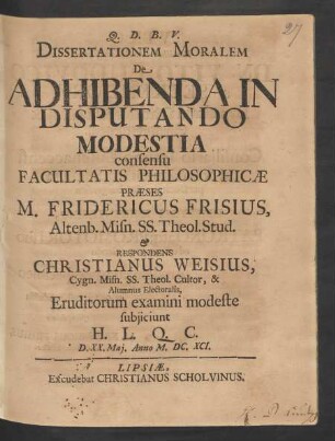 Dissertationem Moralem De Adhibenda In Disputando Modestia consensu Facultatis Philosophicae Praeses M. Fridericus Frisius ... & Respondens Christianus Weisius ... Eruditorum examini modeste subiiciunt H. L. Q. C. D. XX. Mai. Anno M.DC.XCI.