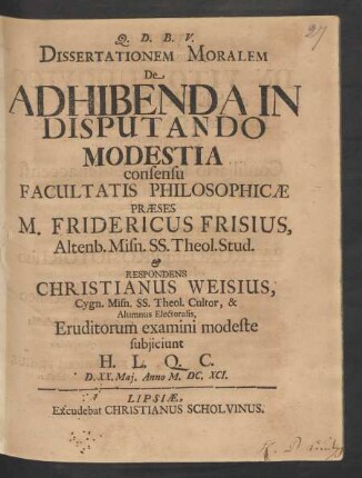 Dissertationem Moralem De Adhibenda In Disputando Modestia consensu Facultatis Philosophicae Praeses M. Fridericus Frisius ... & Respondens Christianus Weisius ... Eruditorum examini modeste subiiciunt H. L. Q. C. D. XX. Mai. Anno M.DC.XCI.