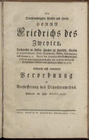 Des Durchlauchtigsten Fürsten und Herrn Herrn Friedrichs des Zweyten, Landgrafen zu Hessen, Fürsten zu Hersfeld, Grafen zu Catzenelnbogen, Dietz, Ziegenhayn, Nidda, Schaumburg und Hanau [et]c. [et]c. Ritter des Königlich-Großbrittannischen Ordens vom blauen Hosenbande, wie auch des Königlich-Preußischen Ordens vom schwarzen Adler [et]c. [et]c. [et]c. erneuerte und erweiterte Verordnung zu Verbesserung des Depositenwesens : Publicirt im Jahr MDCCLXXXII.