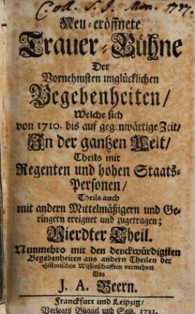 Neu-eröffnete Trauer-Bühne Der vornehmsten unglücklichen Begebenheiten, welche sich in dem vergangenen Seculo von 1601. biß 1700. in der ganzen Welt, Theils mit Regenten, und hohen Staats-Personen, Theils auch mit andern Mittelmässigen und Geringern ereignet und zugetragen, 4. Neu-eröffnete Trauer-Bühne Der Vornehmsten unglücklichen Begebenheiten, Welche sich von 1710. bis auf gegenwärtige Zeit ... ereignet ...