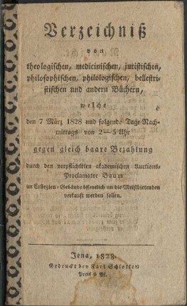 Verzeichniß von theologischen, medicinischen, juritischen, philosophischen, philologischen, belletristischen und andern Büchern, welche den 7 März 1828 und folgende Tage Nachmittags von 2 - 5 uhr gegen gleich baare Bezahlung durch den verpflichteten akademischen Auctions-Proclamator Baum im Collegien-Gebäude öffentlich an die Meistbietenden verkauft werden sollen