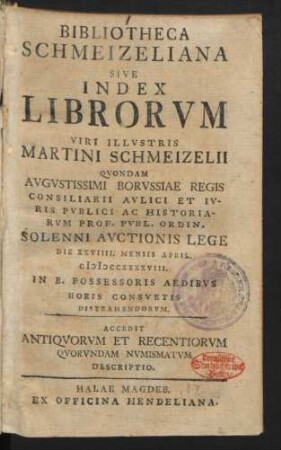 Bibliotheca Schmeizeliana Sive Index Librorvm Viri Illvstris Martini Schmeizelii Qvondam Avgvstissimi Borvssiae Regis Consiliarii Avlici Et Ivris Pvblici Ac Historiarvm Prof. Pvbl. Ordin. Solenni Avctionis Lege Die XXVIIII. Mensis April. MDCCXXXXVIII. In B. Possessoris Aedibvs Horis Consvetis Distrahendorvm : Accedit Antiqvorum Et Recentiorvm Qvorvndam Nvmismatvm Descriptio