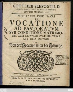 Gottlieb Slevogtii, D. Comit. Palat. Caes. Et Cvriae Provinc. Advocati Ordinarii, Cet. Meditatio Ivris Sacri De Vocatione Ad Pastoratvm Svb Conditione Matrimonii, Cvm Defvncti Pastoris Vidva Avt Filia Inevndi. Oder: Von der Vocation unter der Schürtze. Cvm Censvra Svperiorvm.