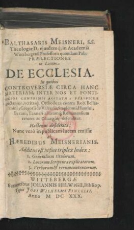 Balthasaris Meisneri ... Praelectiones in Locum De Ecclesia : In quibus Controversiae Circa Hanc Materiam, Inter Nos Et Pontificios Cumprimis Agitatae, Perspicue tractantur, veritasq[ue] Orthodoxa contra Rob. Bellarmini, Gregorii de Valentia, Stapletoni, Huntlaei, Becani, Tanneri aliorumq[ue] Romanensium errores ... defenditur