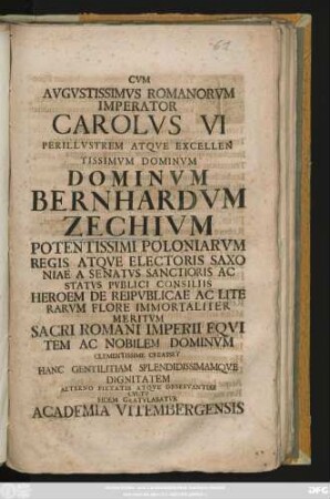 Cvm Avgvstissimvs Romanorvm Imperator Carolvs VI Perillvstrem Atqve Excellentissimvm Dominvm Dominvm Bernhardvm Zechivm Potentissimi Poloniarvm Regis Atqve Electoris Saxoniae A Senatvs Sanctioris Ac Statvs Pvblici Consiliis Heroem De Reipvblicae Ac Literarvm Flore Immortaliter Meritvm Sacri Romani Imperii Eqvitem Ac Nobilem Dominvm Clementissime Creasset Hanc Gentilitiam Splendidissimamqve Dignitatem Aeterno Pietatis Atqve Observantiae Cvltv Eidem Gratvlabatvr Academia Vitembergensis