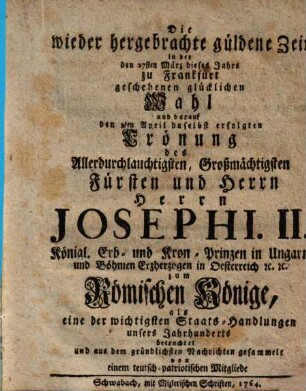 Die wiederhergebrachte güldene Zeit in der den 27. Merz d. J. zu Frankfurt geschehenen glückl. Wahl ... Josephi II. ... zum roem. König, als eine der wichtigsten Staats-Handlungen unsers Jahrhd.