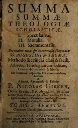 Summa Summae Theologiae Scholasticae : I. Speculativae, II. Moralis, III. Sacramentalis, Secundum tuta & inconcussa Dogmata SS. Augustini & Thomae, Methodo succinctâ, clarâ & facili, ad rerum Theologicarum notitiam, Compendio temporis & laboris sine Doctrinae dispendio sibi comparandam, Adornata, 3. Continens Theologiam Sacramentalem
