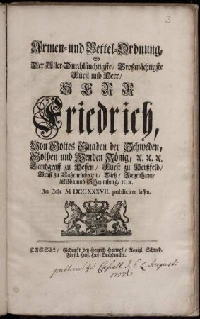 Armen- und Bettel-Ordnung, So Der Aller-Durchläuchtigste, Großmächtigste Fürst und Herr, Herr Friedrich, Von Gottes Gnaden der Schweden, Gothen und Wenden König, [et]c. [et]c. [et]c. Landgraff zu Hessen, Fürst zu Herßfeld, Graff zu Catzenelnbogen, Dietz, Ziegenhayn, Nidda und Schaumburg, [et]c. [et]c. Im Jahr M DCC XXXVII. publiciren lassen : ... [Gegeben in Unserer Haupt- und Residentz-Stadt Stockholm, den 17/28 Jun. 1737.]