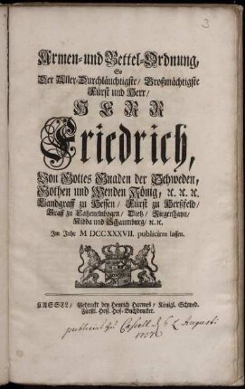 Armen- und Bettel-Ordnung, So Der Aller-Durchläuchtigste, Großmächtigste Fürst und Herr, Herr Friedrich, Von Gottes Gnaden der Schweden, Gothen und Wenden König, [et]c. [et]c. [et]c. Landgraff zu Hessen, Fürst zu Herßfeld, Graff zu Catzenelnbogen, Dietz, Ziegenhayn, Nidda und Schaumburg, [et]c. [et]c. Im Jahr M DCC XXXVII. publiciren lassen : ... [Gegeben in Unserer Haupt- und Residentz-Stadt Stockholm, den 17/28 Jun. 1737.]