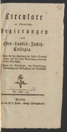 Circulare an sämmtliche Regierungen und Ober-Landes-Justitz-Collegia : I. Wegen der bey Zuziehung der Justitz-Commissarien, und bey deren Belohnung zu beobachtenden Grundsätze. II. Wegen des Verfahrens, bey Einforderung, Berechnung und Rückzahlung der Vorschüsse. Den 1. May 1784.