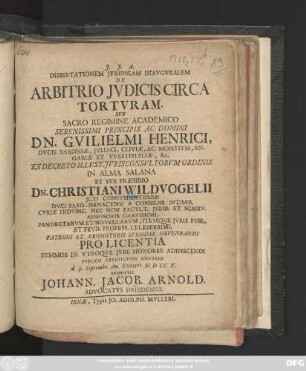 Dissertationem Jvridicam Inavgvralem De Arbitrio Jvdicis Circa Tortvram. Svb ... DN. Gvilielmi Henrici, Dvcis Saxoniæ ... Ex Decreto Illvstr. Jvrisconsvltorvm Ordinis In Alma Salana Et Svb Præsidio Christian. Wildvogelii ... Pro Licentia Svmmos In Vtroqve Jvre Honores Adipiscendi Pvblico Ervditorvm Arbitrio d. 3. Septembr. Ao. Christi M D CC X. Svbmittit Johann. Jacob. Arnold. Advocatvs Dresdensis