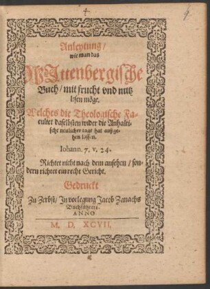 Anleytung/|| wie man das || WJttenbergische || Buch/ mit frucht vnd nutz || lesen mœge.|| Welches die Theologische Fa=||cultet daselbsten wider die Anhalti=||sche neulicher tage hat außge=||hen lassen.|| ... ||