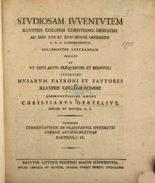 Studiosam Iuventutem Illustris Collegii Christiano-Ernestini Ad Dies XVII Et XVIII Mensis Decembris A.R.S. MDCCLXXXXVIII Sollemniter Lustrandam Indicit Et ... Fautores Illustris Collegii Nomine Observantissime Rogat Christianus Oertelius, Philos. Et Mathes P.P. : Praemissa Commentationis De Praestantia Systematis Chemiae Antiphlogisticae Particula IV