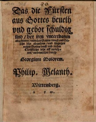 Das die Fürsten || aus Gottes beuelh || vnd gebot schuldig || sind/ bey iren vnterthanen || abgötterey/ vnrechte Gottes dienst vnd fal=||sche lehr abzuthun/ vnd dagegen || rechte Gottesdinst vnd rechte || Christliche lehr vff zurich=||ten/ verdeutschet durch || Georgium Maiorem.|| Philip. Melanth.||