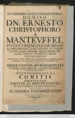 Illvstrissimo Atqve Excellentissimo Domino Dn. Ernesto Christophoro a Mantevffel Potentissimi Polon. Regis Ac Principis Electoris Saxonis A Consiliis Statvs Atqve Intimis Eqviti Ordin Pol. Albae Aqvilae Praefecto Regio Novodvorensi ... Heroi Ac Literarvm Maecentati Cvnctis Tam Svblimis Fastigii Decoribvs Exspendescenti Splendidissimam A. R. I. Comitis Dignitatem Virtvte Ac Meritis Partam Pia Mentis Religione Svmmaqve Observantia Gratvlatvr Academia Vitembergensis