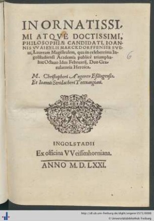 IN ORNATISSIMI ATQVE DOCTISSIMI, PHILOSOPHIAE CANDIDATI, IOANNIS VVAIBELII MARCKDORFFENSIS SVEui, Lauream Magistralem, qua in celeberrima Ingolstadiensi Academia publicè triumphabat Octauo Idus Februarij, Duo Gratulatoria Heroica. M. Christophori Angerer Eßlingensis. Et Ioannis Stridacheri Tettnangiani