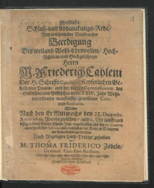 Christliche Schluß- und Abdanckungs-Rede/ Bey ansehnlicher Volckreicher Beerdigung Des weiland Wohl-Ehrnvesten/ Hoch-Achtbar- und Hochgelahrten Herrn M. Friederich Cahleni Der H. Schrifft Canditati, Keyserlichen Gekröhnten Poeten/ und der beyden Gymnasiorum des Hällischen und Höffischen in die XXIV. Jahr Wohlverordneten treufleissig-gewesenen Con- und Rectoris : Welcher Nach den Er Mittwochs den 23. Decembr. Anno 1663. ... eingeschlaffen/ und den 27. eiusdem ... in der Kirche zu S. Laurentz zur Erden bestätiget worden