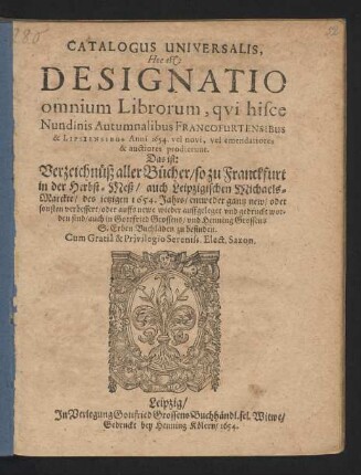 Catalogus Universalis, Hoc est: Designatio omnium Librorum, qui hisce Nundinis Autumnalibus Francofurtensibus & Lipsiensibus Anni 1654. vel novi, vel emendatiores & auctiores prodierunt. Das ist: Verzeichnüß aller Bücher/ so zu Franckfurt in der Herbst-Meß/ auch Leipzigischen Michaels-Marckte/ des jetzigen 1654. Jahrs/ entweder gantz new/ oder sonsten verbessert/ oder auffs newe wieder auffgeleget und gedruckt worden sind/ auch in Gottfried Grossens/ und Henning Grossens S. Erben Buchläden zu befinden