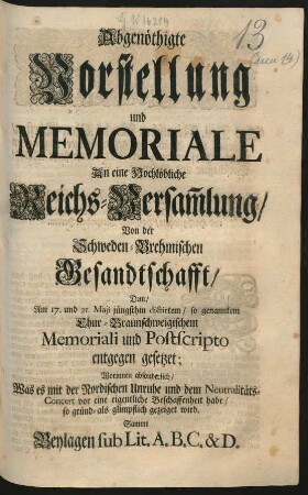 Abgenöthigte Vorstellung und Memoriale An eine Hochlöbliche Reichs-Versam[m]lung, Von der Schweden-Brehmischen Gesandtschafft : Dem, Am 17. und 21. Maji jüngsthin dictirten, so genanntem Chur-Braunschweigischem Memoriali und Postscripto entgegen gesetzet; Worinnen absonderlich, Was es mit der Nordischen Unruhe und dem Neutralitäts-Concert vor eine eigentliche Beschaffenheit habe, so gründ- als glimpflich gezeiget wird. Sammt Beylagen sub Lit. A. B. C. & D.