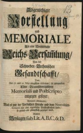 Abgenöthigte Vorstellung und Memoriale An eine Hochlöbliche Reichs-Versam[m]lung, Von der Schweden-Brehmischen Gesandtschafft : Dem, Am 17. und 21. Maji jüngsthin dictirten, so genanntem Chur-Braunschweigischem Memoriali und Postscripto entgegen gesetzet; Worinnen absonderlich, Was es mit der Nordischen Unruhe und dem Neutralitäts-Concert vor eine eigentliche Beschaffenheit habe, so gründ- als glimpflich gezeiget wird. Sammt Beylagen sub Lit. A. B. C. & D.